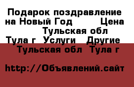 Подарок-поздравление на Новый Год 2017 › Цена ­ 250 - Тульская обл., Тула г. Услуги » Другие   . Тульская обл.,Тула г.